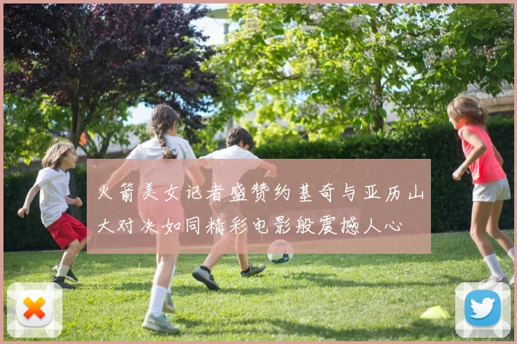 火箭美女记者盛赞约基奇与亚历山大对决如同精彩电影般震撼人心
