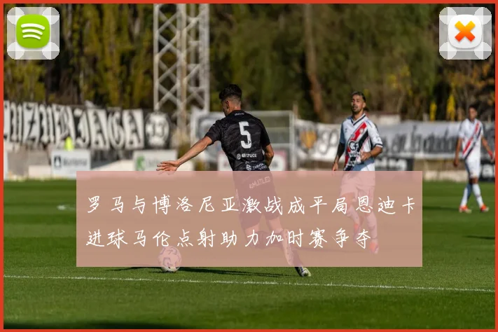 罗马与博洛尼亚激战成平局恩迪卡进球马伦点射助力加时赛争夺