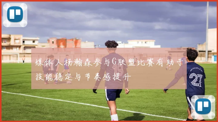 媒体人杨瀚森参与G联盟比赛有助于技能稳定与节奏感提升