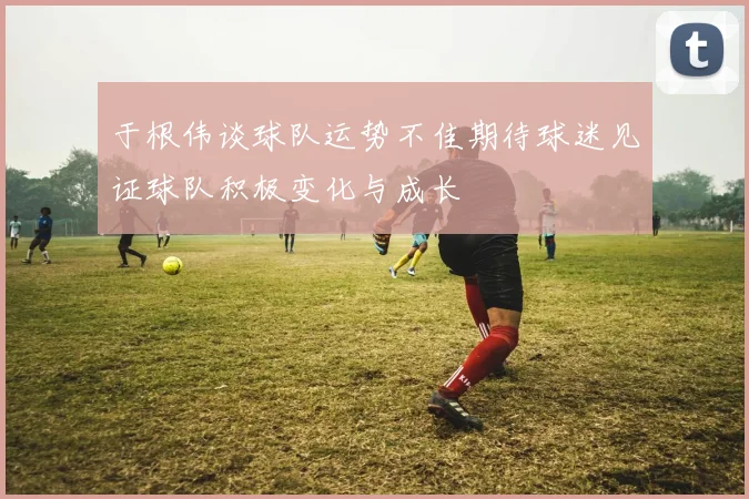 于根伟谈球队运势不佳期待球迷见证球队积极变化与成长