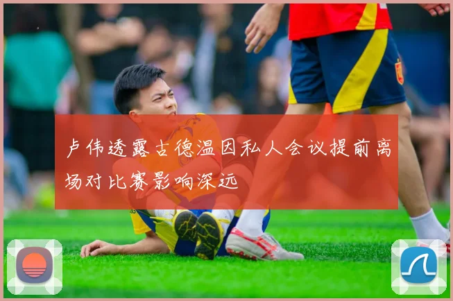 卢伟透露古德温因私人会议提前离场对比赛影响深远