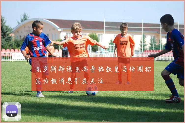 克罗斯辟谣克洛普执教皇马传闻称其为假消息引发关注