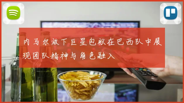 内马尔放下巨星包袱在巴西队中展现团队精神与角色融入