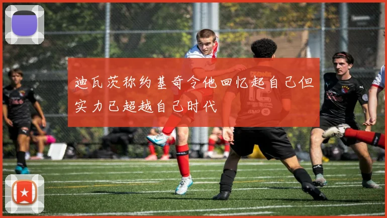 迪瓦茨称约基奇令他回忆起自己但实力已超越自己时代
