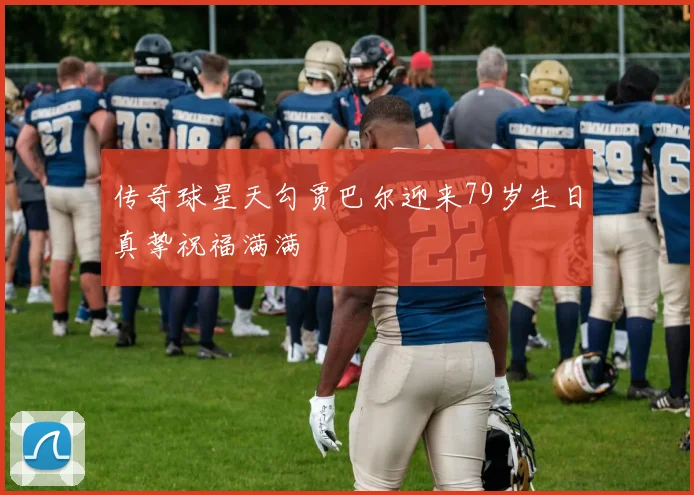 传奇球星天勾贾巴尔迎来79岁生日真挚祝福满满