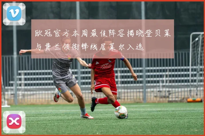 欧冠官方本周最佳阵容揭晓登贝莱与费兰领衔锋线居莱尔入选
