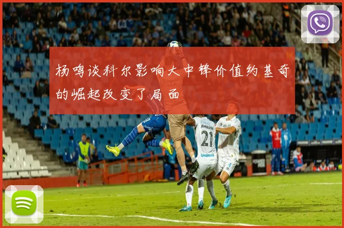 杨鸣谈科尔影响大中锋价值约基奇的崛起改变了局面