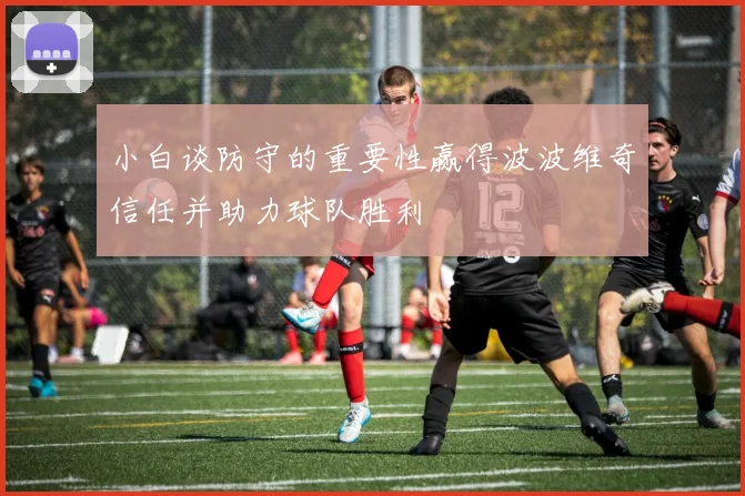 小白谈防守的重要性赢得波波维奇信任并助力球队胜利