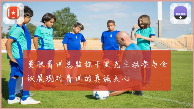 曼联青训总监称卡里克主动参与会议展现对青训的真诚关心