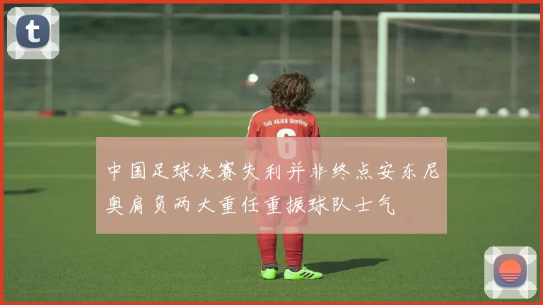 中国足球决赛失利并非终点安东尼奥肩负两大重任重振球队士气