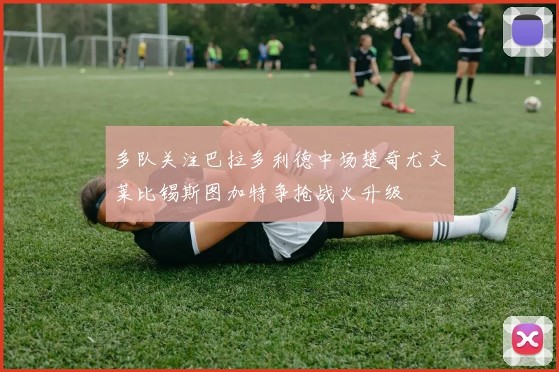 多队关注巴拉多利德中场楚奇尤文莱比锡斯图加特争抢战火升级