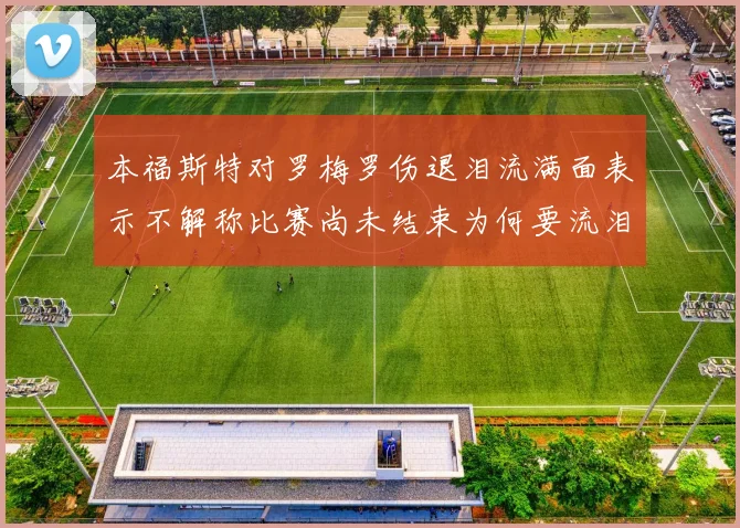 本福斯特对罗梅罗伤退泪流满面表示不解称比赛尚未结束为何要流泪