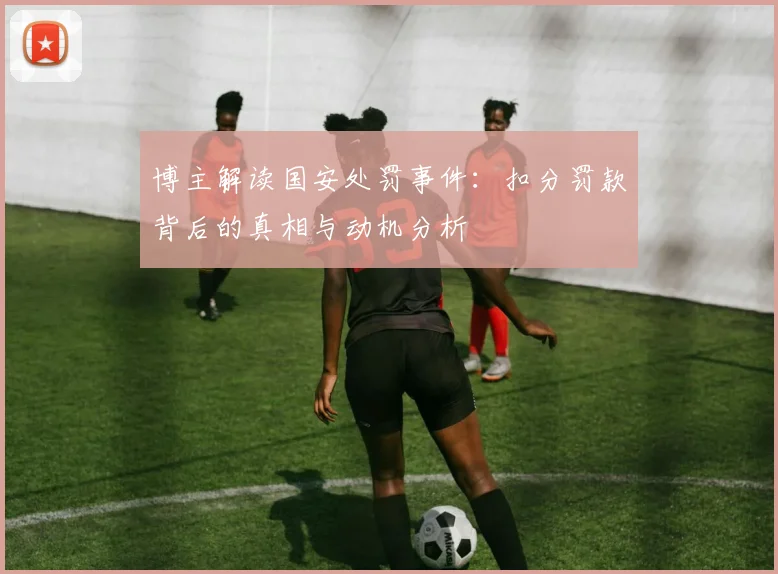 博主解读国安处罚事件：扣分罚款背后的真相与动机分析