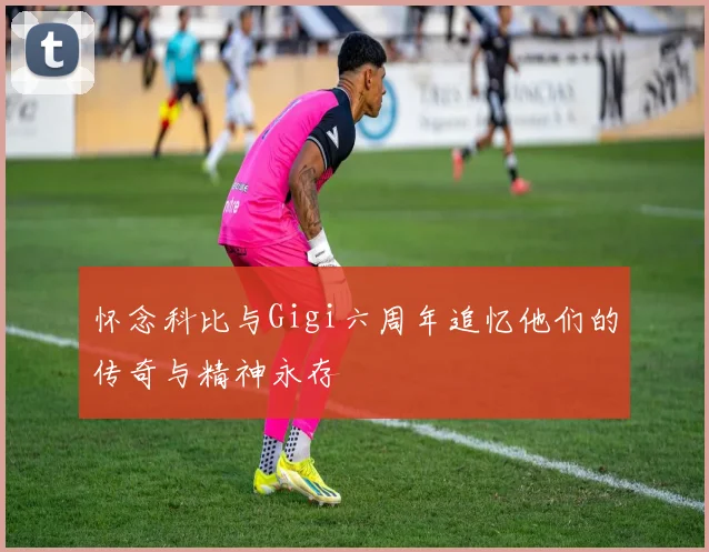 怀念科比与Gigi六周年追忆他们的传奇与精神永存